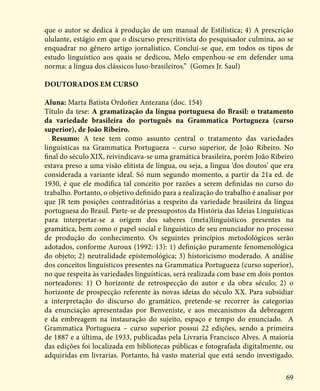 69
que o autor se dedica à produção de um manual de Estilística; 4) A prescrição
ululante, estágio em que o discurso prescritivista do pesquisador culmina, ao se
enquadrar no gênero artigo jornalístico. Conclui-se que, em todos os tipos de
estudo linguístico aos quais se dedicou, Melo empenhou-se em defender uma
norma: a língua dos clássicos luso-brasileiros.” (Gomes Jr. Saul)
Doutorados em curso
Aluna: Marta Batista Ordoñez Antezana (doc. 154)
Título da tese: A gramatização da língua portuguesa do Brasil: o tratamento
da variedade brasileira do português na Grammatica Portugueza (curso
superior), de João Ribeiro.
Resumo: A tese tem como assunto central o tratamento das variedades
linguísticas na Grammatica Portugueza – curso superior, de João Ribeiro. No
final do século XIX, reivindicava-se uma gramática brasileira, porém João Ribeiro
estava preso a uma visão elitista de língua, ou seja, a língua ‘dos doutos’ que era
considerada a variante ideal. Só num segundo momento, a partir da 21a ed. de
1930, é que ele modifica tal conceito por razões a serem definidas no curso do
trabalho. Portanto, o objetivo definido para a realização do trabalho é analisar por
que JR tem posições contraditórias a respeito da variedade brasileira da língua
portuguesa do Brasil. Parte-se de pressupostos da História das Ideias Linguísticas
para interpretar-se a origem dos saberes (meta)linguísticos presentes na
gramática, bem como o papel social e linguístico de seu enunciador no processo
de produção do conhecimento. Os seguintes princípios metodológicos serão
adotados, conforme Auroux (1992: 13): 1) definição puramente fenomenológica
do objeto; 2) neutralidade epistemológica; 3) historicismo moderado. A análise
dos conceitos linguísticos presentes na Grammatica Portugueza (curso superior),
no que respeita às variedades linguísticas, será realizada com base em dois pontos
norteadores: 1) O horizonte de retrospecção do autor e da obra século; 2) o
horizonte de prospecção referente às novas ideias do século XX. Para subsidiar
a interpretação do discurso do gramático, pretende-se recorrer às categorias
da enunciação apresentadas por Benveniste, e aos mecanismos da debreagem
e da embreagem na instauração do sujeito, espaço e tempo do enunciado. A
Grammatica Portugueza – curso superior possui 22 edições, sendo a primeira
de 1887 e a última, de 1933, publicadas pela Livraria Francisco Alves. A maioria
das edições foi localizada em bibliotecas públicas e fotografada digitalmente, ou
adquiridas em livrarias. Portanto, há vasto material que está sendo investigado.
 
