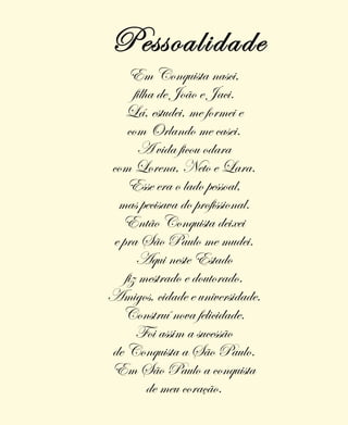 Em Conquista nasci,
filha de João e Jaci.
Lá, estudei, me formei e
com Orlando me casei.
A vida ficou odara
com Lorena, Neto e Lara.
Esse era o lado pessoal,
mas pecisava do profissional.
Então Conquista deixei
e pra São Paulo me mudei.
Aqui neste Estado
fiz mestrado e doutorado.
Amigos, cidade e universidade.
Construí nova felicidade.
Foi assim a sucessão
de Conquista a São Paulo.
Em São Paulo a conquista
de meu coração.
Pessoalidade
 