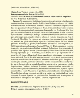 70
(Antezana, Marta Batista, adaptado)
Aluno: Jorge Viana de Moraes (doc. 153)
Prazo para conclusão da tese: 01/08/2015
Título da tese: Em busca de fundamentos teóricos sobre variação linguística
na obra de Serafim da Silva Neto.
Resumo:Atesequetemporfinalidade,a)nocontextogeralexaminarosfundamentos
teóricos com base nos quais Serafim da Silva Neto (filólogo brasileiro – 1917-1960)
elaborou conceitos de fenômenos relativos à variação e à variedade linguística com
base nos quais interpretou o Português do Brasil. b) no contexto específico levantar,
por meio do exame das citações, autores e obras usados por Serafim da Silva Neto
para o tratamento da variação linguística acerca do Português do Brasil e examinar,
especialmente, a contribuição de Hugo Ernst Mario Schuchardt, romanista alemão,
para a formação dos conceitos relativos a fatos de variação linguística na obra de
Serafim da Silva Neto. Ao cumprir tais objetivos, esperamos explicar, na medida
do possível, por que e como houve rupturas e continuidades do discurso sobre o
problema da variação, o que foi posteriormente denominado “sociolinguístico”, na
história das ciências da linguagem. Auroux (2008, p. 141-2) afirma que a co-presença
dos conhecimentos é uma modalidade necessária do horizonte de retrospecção . É
por meio dela, segundo o autor, que um sujeito pode totalizá-los e servir-se deles
na sua pesquisa (é o que se chama hoje, de as “referências” e que figuram no fim de
um artigo sob forma bibliográfica). Ainda segundo esse autor, apagar a co-presença,
isto é, deixar de fazer referências a certos autores e obras, supõe uma ruptura na
estrutura do horizonte de retrospecção, embora o historiador possa recuperar as
informações omitidas, conforme intentamos fazê-lo. Nesse contexto, nossa hipótese
é a que o discurso sobre a variação linguística sempre esteve presente nos estudos
linguísticos do Ocidente, ainda que de maneira não continuada e assistemática, e
foi essa teorização que conformou o pensamento contemporâneo, expresso a partir
dos anos 60 do século XX, acerca do que ficou denominado como Sociolinguística.
Nossa hipótese abriga o seguinte corolário: a ruptura ou continuidade de certos
domínios de objetos depende, em grande medida, do modo como se configuram os
horizontes de retrospecção dos sujeitos.” (Moraes, Jorge Viana de)
Pós-Doutorado
Docente: Gil Roberto Costa Negreiros (Bolsista PDJ CNPq) (doc. 393)
Data de ingresso no programa: outubro de 2010
 