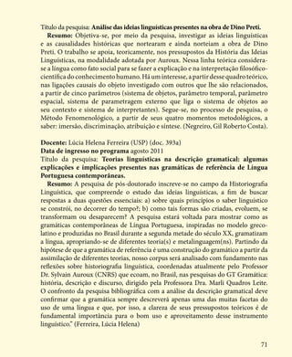 71
Título da pesquisa: Análise das ideias linguísticas presentes na obra de Dino Preti.
Resumo: Objetiva-se, por meio da pesquisa, investigar as ideias linguísticas
e as causalidades históricas que nortearam e ainda norteiam a obra de Dino
Preti. O trabalho se apoia, teoricamente, nos pressupostos da História das Ideias
Linguísticas, na modalidade adotada por Auroux. Nessa linha teórica considera-
se a língua como fato social para se fazer a explicação e na interpretação filosófico-
científica doconhecimentohumano.Háuminteresse,apartirdessequadroteórico,
nas ligações causais do objeto investigado com outros que lhe são relacionados,
a partir de cinco parâmetros (sistema de objetos, parâmetro temporal, parâmetro
espacial, sistema de parametragem externo que liga o sistema de objetos ao
seu contexto e sistema de interpretantes). Segue-se, no processo de pesquisa, o
Método Fenomenológico, a partir de seus quatro momentos metodológicos, a
saber: imersão, discriminação, atribuição e síntese. (Negreiro, Gil Roberto Costa).
Docente: Lúcia Helena Ferreira (USP) (doc. 393a)
Data de ingresso no programa agosto 2011
Título da pesquisa: Teorias linguísticas na descrição gramatical: algumas
explicações e implicações presentes nas gramáticas de referência de Língua
Portuguesa contemporâneas.
Resumo: A pesquisa de pós-doutorado inscreve-se no campo da Historiografia
Linguística, que compreende o estudo das ideias linguísticas, a fim de buscar
respostas a duas questões essenciais: a) sobre quais princípios o saber linguístico
se constrói, no decorrer do tempo?; b) como tais formas são criadas, evoluem, se
transformam ou desaparecem? A pesquisa estará voltada para mostrar como as
gramáticas contemporâneas de Língua Portuguesa, inspiradas no modelo greco-
latino e produzidas no Brasil durante a segunda metade do século XX, gramatizam
a língua, apropriando-se de diferentes teoria(s) e metalinguagem(ns). Partindo da
hipótese de que a gramática de referência é uma construção do gramático a partir da
assimilação de diferentes teorias, nosso corpus será analisado com fundamento nas
reflexões sobre historiografia linguística, coordenadas atualmente pelo Professor
Dr. Sylvain Auroux (CNRS) que ecoam, no Brasil, nas pesquisas do GT Gramática:
história, descrição e discurso, dirigido pela Professora Dra. Marli Quadros Leite.
O confronto da pesquisa bibliográfica com a análise da descrição gramatical deve
confirmar que a gramática sempre descreverá apenas uma das muitas facetas do
uso de uma língua e que, por isso, a clareza de seus pressupostos teóricos é de
fundamental importância para o bom uso e aproveitamento desse instrumento
linguístico.” (Ferreira, Lúcia Helena)
 