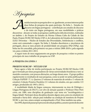 72
A pesquisa
Aminhainserçãonapesquisadeve-se,igualmente,aomeuinteressepelas
duas linhas de pesquisa das quais participo. Na linha 1, Estudos do
discurso em língua portuguesa - contribuição aos estudos do discurso
e do texto em língua portuguesa, em suas modalidades e práticas
discursivas - alocam-se todas as pesquisas e publicações dela decorrentes, realizadas
no âmbito: i. do Projeto de Estudos da Norma Urbana Culta da Cidade de São
Paulo, Projeto NURC/SP, Núcleo USP; ii. do Laboratório de Estudos da Intolerância
(LEI)/ Diversitas – Núcleo de Estudos das Diversidades, Intolerâncias e conflitos,
como será comentado a seguir. Na linha 2, Estudos diacrônicos e sincrônicos do
português, aloca-se meu projeto de produtividade em pesquisa (PQ-CNPq), cuja
bolsa me foi concedida, pela primeira vez para o triênio 2008-2010 e, pela segunda
vez, para o triênio 2011-2013.
A seguir trato de meu engajamento em grupos de pesquisa e relato os pontos
principais de meu trabalho de pesquisa na USP.
A pesquisa da linha 1
Projeto NURC/SP – Núcleo USP
Passo agora a falar de minha participação no Projeto NURC/SP-Núcleo USP,
que é formado por doze pesquisadores de várias universidades brasileiras e tem-se
mantido constante, com poucas alterações, ao longo desses anos. O grupo publica
regularmente os resultados de suas pesquisas, como se pode ver pelas publicações:
Coleção FAPESP / T. A, Queiroz (3 volumes de materiais de estudo e 1 volume de
estudos); Coleção Projetos Paralelos (11 volumes de estudos, em que contêm 115
artigos, produzidos de 1993 a 2011).
A modalidade falada da língua começou, internamente na área de Filologia e
Língua Portuguesa do DLCV, a ser alvo de atenção quando o Professor Dino Preti
criou, em 1989, uma disciplina de graduação cujo tema era “sociolinguística e
língua falada”. Participei dessa disciplina durante alguns anos, pois era estudante do
mestrado e havia feito seleção para trabalhar na condição de monitora do Projeto
NURC e, por isso, estava sempre acompanhando o Prof. Dino também nas aulas.
Em1994,depoisdepassarporprocessodeseleçãopública,assumiopostodedocente
 