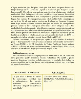 73
e fiquei responsável pela disciplina criada pelo Prof. Dino, na época denominada
Língua Portuguesa VII – Variação Linguística e, também, pela disciplina Língua
Portuguesa II - Morfologia. A criação de uma disciplina voltada para o estudo da
modalidade falada da língua foi relevante, considerando que o estudo da oralidade
é de fundamental importância para a compreensão global do funcionamento da
língua. Para o ensino de língua portuguesa no estado de São Paulo, essa adequação
do currículo foi relevante pois o contingente de alunos do Curso de Letras da
FFLCH que assume postos de ensino de português nas escolas das redes pública e
privada é imenso e, desde essa época, o trabalho de modo integrado com as duas
modalidades linguísticas deve ter feito diferença no ensino e, consequentemente, na
aprendizagem do conteúdo ministrado. Daí por diante, a língua falada, estudada por
meio de suas próprias características estruturais e linguístico-discursivas, passou
também a ser objeto de estudo em diversas universidades do Brasil. Em 1998, por
exemplo, foi criado o primeiro curso de língua falada na PUC-SP.
Quanto a disciplinas de pós-graduação, ligadas à língua falada e à oralidade,
pode-se dizer que muitas foram credenciadas em suas universidades por membros
do Projeto NURC - e do GT Linguística de Texto e Análise da Conversação da
ANPOLL -, além de por outros estudiosos da conversação e da língua falada, muitos
dos quais ex-orientandos de pesquisadores do Projeto NURC.
Publicações concernentes
Para dar ideia do trabalho dos pesquisadores do Projeto NURC/SP, inclusive o
meu, apresento o quadro-resumo da pesquisa realizada de 1993 a 2013. O quadro
mostra a direção da pesquisa, no lado esquerdo, e o resultado do trabalho, em
termos de publicação, no lado direito, com indicação do título da obra e, também,
do título de meu capítulo.
Perguntas de pesquisa Publicações7
De que modo a teoria da Análise
da Conversação contribui para
o esclarecimento das questões
pertinentes a características
estruturais e linguísticas relativas ao
texto falado?
Análise de textos orais (1993).
LEITE,M.Q.;PERUCHI,R.Glossário.
(doc. 234)
 