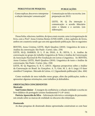 76
Perguntas de pesquisa Publicações
Dessa linha, relaciono, também, de época mais recente, uma (co)organização de
livro, com a Prof.ª Anna Cristina Bentes (UNICAMP), e dois capítulos de livros,
ambos em coautoria sendo que um está aguardando publicação. São os seguintes:
BENTES, Anna Cristina; LEITE, Marli Quadros (2010). Linguística de texto e
Análise da conversação. São Paulo : Cortez. (doc. 258)
LEITE, M.Q.; BARROS, D. L. P. de; DIAS, A. R.; SILVA, L. A. Análise da
conversação no grupo de trabalho Linguística de Texto e Análise da Conversação
da Associação Nacional de Pós-Graduação em Letras e Linguística. In: BENTES,
Anna Cristina; LEITE, Marli Quadros (2010). Linguística de texto e Análise da
conversação. São Paulo : Cortez. (doc. 258)
LEITE, M. Q; Negreiros, G. R. C. (2013). Algumas perspectivas sobre a Análise
da Conversação no Brasil. In: Gonçalves. A. V.; Góis. M. L. de S. (orgs.) O fazer
científico? Campinas : Mercado de Letras, v.2. [Aguardando publicação] (doc. 404)
Como resultado de meu trabalho nesse grupo, além das publicações, tenho a
apresentar algumas orientações, com trabalhos já defendidos.
ORIENTAÇÕES CONCERNENTES
Mestrado
Saul Gomes Júnior - À margem da confluência: a relação oralidade x escrita no
livro didático de português (ensino fundamental 5ª à 8º série).
Patricia Aparecida da Silva – Informação televisiva e estratégias de persuasão:
um estudo sobre as marcas de oralidade no discurso dos telejornais.
Doutorado
As duas pesquisas de doutorado abaixo apresentadas construíram-se com base
Comoexplicar,descrevereinterpretar
a relação interação/ comunicação?
Comunicação na fala e na escrita. (em
preparação em 2013)
LEITE, M. Q. Da interação à
comunicação: o acordo fiduciário
entre o falante e o ouvinte. (em
elaboração).
 