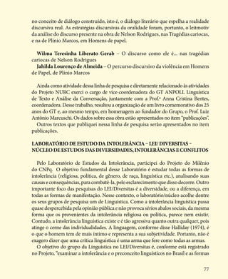 77
no conceito de diálogo construído, isto é, o diálogo literário que espelha a realidade
discursiva real. As estratégias discursivas da oralidade foram, portanto, o leitmotiv
da análise do discurso presente na obra de Nelson Rodrigues, nas Tragédias cariocas,
e na de Plínio Marcos, em Homens de papel.
Wilma Teresinha Liberato Gerab – O discurso como ele é... nas tragédias
cariocas de Nelson Rodrigues
Jahilda Lourenço de Almeida – O percurso discursivo da violência em Homens
de Papel, de Plínio Marcos
Ainda como atividade dessa linha de pesquisa e diretamente relacionado às atividades
do Projeto NURC exerci o cargo de vice-coordenadora do GT ANPOLL Linguística
de Texto e Análise da Conversação, juntamente com a Prof.ª Anna Cristina Bentes,
coordenadora. Desse trabalho, resultou a organização de um livro comemorativo dos 25
anos do GT e, ao mesmo tempo, em homenagem ao fundador do Grupo, o Prof. Luiz
Antônio Marcuschi. Os dados sobre essa obra estão apresentados no item “publicações”.
Outros textos que publiquei nessa linha de pesquisa serão apresentados no item
publicações.
LaboratóriodeEstudodaIntolerÃncia–LEI/Diversitas–
NúcleodeEstudosdasDiversidades,IntolerÃnciaseconflitos
Pelo Laboratório de Estudos da Intolerância, participei do Projeto do Milênio
do CNPq. O objetivo fundamental desse Laboratório é estudar todas as formas de
intolerância (religiosa, política, de gênero, de raça, linguística etc.), analisando suas
causaseconsequências,paracombatê-la,peloesclarecimentoquedissodecorre.Outro
importante foco das pesquisas do LEI/Diversitas é a diversidade, ou a diferença, em
todas as formas de manifestação. Nesse contexto, o laboratório/núcleo acolhe dentre
os seus grupos de pesquisa um de Linguística. Como a intolerância linguística passa
quase despercebida pela opinião pública e não provoca sérios abalos sociais, da mesma
forma que os provenientes da intolerância religiosa ou política, parece nem existir.
Contudo, a intolerância linguística existe e é tão agressiva quanto outra qualquer, pois
atinge o cerne das individualidades. A linguagem, conforme disse Halliday (1974), é
o que o homem tem de mais íntimo e representa a sua subjetividade. Portanto, não é
exagero dizer que uma crítica linguística é uma arma que fere como todas as armas.
O objetivo do grupo da Linguística no LEI/Diversitas é, conforme está registrado
no Projeto, “examinar a intolerância e o preconceito linguísticos no Brasil e as formas
 