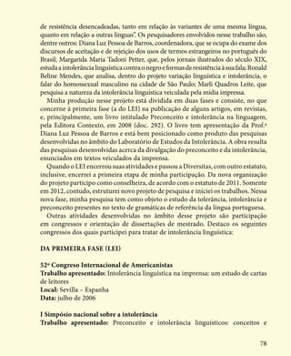 78
de resistência desencadeadas, tanto em relação às variantes de uma mesma língua,
quanto em relação a outras línguas”. Os pesquisadores envolvidos nesse trabalho são,
dentre outros: Diana Luz Pessoa de Barros, coordenadora, que se ocupa do exame dos
discursos de aceitação e de rejeição dos usos de termos estrangeiros no português do
Brasil; Margarida Maria Tadoni Petter, que, pelos jornais ilustrados do século XIX,
estudaaintolerâncialinguísticacontraonegroeformasderesistênciaàsuafala;Ronald
Beline Mendes, que analisa, dentro do projeto variação linguística e intolerância, o
falar do homossexual masculino na cidade de São Paulo; Marli Quadros Leite, que
pesquisa a natureza da intolerância linguística veiculada pela mídia impressa.
Minha produção nesse projeto está dividida em duas fases e consiste, no que
concerne à primeira fase (a do LEI) na publicação de alguns artigos, em revistas,
e, principalmente, um livro intitulado Preconceito e intolerância na linguagem,
pela Editora Contexto, em 2008 (doc. 292). O livro tem apresentação da Prof.ª
Diana Luz Pessoa de Barros e está bem posicionado como produto das pesquisas
desenvolvidas no âmbito do Laboratório de Estudos da Intolerância. A obra resulta
das pesquisas desenvolvidas acerca da divulgação do preconceito e da intolerância,
enunciados em textos veiculados da imprensa.
Quando o LEI encerrou suas atividades e passou a Diversitas, com outro estatuto,
inclusive, encerrei a primeira etapa de minha participação. Da nova organização
do projeto participo como conselheira, de acordo com o estatuto de 2011. Somente
em 2012, contudo, estruturei novo projeto de pesquisa e iniciei os trabalhos. Nessa
nova fase, minha pesquisa tem como objeto o estudo da tolerância, intolerância e
preconceito presentes no texto de gramáticas de referência da língua portuguesa.
Outras atividades desenvolvidas no âmbito desse projeto são participação
em congressos e orientação de dissertações de mestrado. Destaco os seguintes
congressos dos quais participei para tratar de intolerância linguística:
Da primeira fase (LEI)
52º Congreso Internacional de Americanistas
Trabalho apresentado: Intolerância linguística na imprensa: um estudo de cartas
de leitores
Local: Sevilla – Espanha
Data: julho de 2006
I Simpósio nacional sobre a intolerância
Trabalho apresentado: Preconceito e intolerância linguísticos: conceitos e
 