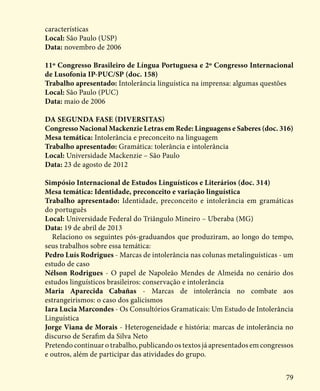 79
características
Local: São Paulo (USP)
Data: novembro de 2006
11º Congresso Brasileiro de Língua Portuguesa e 2º Congresso Internacional
de Lusofonia IP-PUC/SP (doc. 158)
Trabalho apresentado: Intolerância linguística na imprensa: algumas questões
Local: São Paulo (PUC)
Data: maio de 2006
Da segunda fase (Diversitas)
Congresso Nacional Mackenzie Letras em Rede: Linguagens e Saberes (doc. 316)
Mesa temática: Intolerância e preconceito na linguagem
Trabalho apresentado: Gramática: tolerância e intolerância
Local: Universidade Mackenzie – São Paulo
Data: 23 de agosto de 2012
Simpósio Internacional de Estudos Linguísticos e Literários (doc. 314)
Mesa temática: Identidade, preconceito e variação linguística
Trabalho apresentado: Identidade, preconceito e intolerância em gramáticas
do português
Local: Universidade Federal do Triângulo Mineiro – Uberaba (MG)
Data: 19 de abril de 2013
Relaciono os seguintes pós-graduandos que produziram, ao longo do tempo,
seus trabalhos sobre essa temática:
Pedro Luís Rodrigues - Marcas de intolerância nas colunas metalinguísticas - um
estudo de caso
Nélson Rodrigues - O papel de Napoleão Mendes de Almeida no cenário dos
estudos linguísticos brasileiros: conservação e intolerância
Maria Aparecida Cabañas - Marcas de intolerância no combate aos
estrangeirismos: o caso dos galicismos
Iara Lucia Marcondes - Os Consultórios Gramaticais: Um Estudo de Intolerância
Linguística
Jorge Viana de Morais - Heterogeneidade e história: marcas de intolerância no
discurso de Serafim da Silva Neto
Pretendo continuar o trabalho, publicando os textos já apresentados em congressos
e outros, além de participar das atividades do grupo.
 