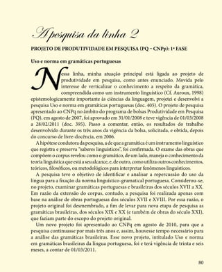 80
A pesquisa da linha 2
projeto de produtividade em pesquisa (PQ – CNPp): 1ª fase
Uso e norma em gramáticas portuguesas
Nessa linha, minha atuação principal está ligada ao projeto de
produtividade em pesquisa, como antes enunciado. Movida pelo
interesse de verticalizar o conhecimento a respeito da gramática,
compreendida como um instrumento linguístico (Cf. Auroux, 1998)
epistemologicamente importante às ciências da linguagem, projetei e desenvolvi a
pesquisa Uso e norma em gramáticas portuguesas (doc. 405). O projeto de pesquisa
apresentado ao CNPq no âmbito do programa de bolsas Produtividade em Pesquisa
(PQ), em agosto de 2007, foi aprovado em 31/01/2008 e teve vigência de 01/03/2008
a 28/02/2011 (doc. 395). Passo a comentar, então, os resultados do trabalho
desenvolvido durante os três anos da vigência da bolsa, solicitada, e obtida, depois
do concurso de livre-docência, em 2006.
Ahipótesecondutoradapesquisa,adequeagramáticaéuminstrumentolinguístico
que registra e preserva “saberes linguísticos”, foi confirmada. O exame das obras que
compõem o corpus revelou como o gramático, de um lado, maneja o conhecimento da
teorialinguísticaqueestáaseualcance,e,deoutro,comoutilizaoutrosconhecimentos,
teóricos, filosóficos, ou metodológicos para interpretar fenômenos linguísticos.
A pesquisa teve o objetivo de identificar e analisar a repercussão do uso da
língua para a fixação da norma linguístico-gramatical portuguesa. Considerou-se,
no projeto, examinar gramáticas portuguesas e brasileiras dos séculos XVII a XX.
Em razão da extensão do corpus, contudo, a pesquisa foi realizada apenas com
base na análise de obras portuguesas dos séculos XVII e XVIII. Por essa razão, o
projeto original foi desmembrado, a fim de levar para nova etapa de pesquisa as
gramáticas brasileiras, dos séculos XIX e XX (e também de obras do século XXI),
que faziam parte do escopo do projeto original.
Um novo projeto foi apresentado ao CNPq em agosto de 2010, para que a
pesquisa continuasse por mais três anos e, assim, houvesse tempo necessário para
a análise das gramáticas brasileiras. Esse novo projeto, intitulado Uso e norma
em gramáticas brasileiras da língua portuguesa, foi e terá vigência de trinta e seis
meses, a contar de 01/03/2011.
 