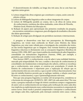 81
O desenvolvimento do trabalho, ao longo dos três anos, fez-se com base nas
seguintes metas gerais:
1. Leitura integral das obras originais que constituem o corpus, assim como de 		
edições críticas.
2. Leitura de bibliografia linguística sobre as obras integrantes do corpus.
3. Leitura de bibliografia paralela ao corpus, isto é, de obras de outras áreas
do conhecimento, coetâneas das obras analisadas, como obras de Filosofia, 		
História Geral, História da Educação etc.
4. Redação de papers para apresentação dos primeiros resultados da pesquisa,
em encontros, seminários e congressos, para divulgação de resultados e discussão
das ideias apresentadas.
5. Redação de artigos para divulgação em periódicos nacionais e internacionais.
A pesquisa se desenvolveu com base nos pressupostos da Historiografia
Linguística, em versão mais conhecida no Brasil como História das Ideias
linguísticas, por estar mais voltada para a investigação dos conteúdos dos textos,
ou das teorias linguísticas que os integram. Essa vertente histórica da pesquisa
linguística relaciona-se diretamente com as concepções linguístico-filosóficas de
Auroux (1992, 1998, 2007), que visam à análise da constituição do saber linguístico,
consolidado em instrumentos linguísticos (Auroux, 1998), por exemplo, a
gramática, que constitui nosso objeto de estudo.
Para Auroux (2007), o conhecimento, o ato de saber é uma realidade histórica,
marcado pela temporalidade. Por isso, a análise e descrição de conhecimentos já
consolidados são fundamentais à interpretação dos saberes, embora se reconheça
que o conhecimento, nem sempre, se construa por acumulação. O estudo da
história do conhecimento é importante para a explicação da relação que os
conhecimentos têm uns com outros, o que se pode verificar diacronicamente. Esse
tipo de trabalho histórico permite que se explique, também, a relação causal que
há entre os conhecimentos, o que é epistemologicamente relevante.
Para que uma pesquisa linguística se realize sob tal perspectiva, considerou-se
o horizonte de retrospecção (AUROUX, 1987, 2007) de cada autor/obra.8
Por essa
razão, a pesquisa realizada ao longo do triênio considerou sempre o engajamento
do autor com os conhecimentos de seu tempo, pela verificação de como cada obra
traz implícita ou explicitamente esses conhecimentos necessários à composição de
outros novos. Desse modo é possível compreender e interpretar o conhecimento
que integra cada obra, explicando, pela interação existente entre causa e efeito,
 