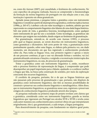 82
ou, como diz Auroux (2007), por causalidade, o fenômeno do conhecimento. No
caso específico da pesquisa realizada, buscou-se compreender a fenomenologia
da formação da norma linguística do português em sua relação com o uso, cuja
teorização é aparente em obras gramaticais.
Apoiada nessas premissas, a pesquisa tratou a gramática como um instrumento
linguístico.Considerarapartirdetalperspectivaagramática,conformeexplicaAuroux
(1998a, p. 265-67), é atribuir a ela um valor tecnológico e, também, admitir que tem
repercussão no comportamento linguístico dos falantes de uma dada língua histórica.
Sob esse ponto de vista, a gramática funciona, tecnologicamente, como qualquer
outro instrumento de que faz uso a sociedade. Como tecnologia, as gramáticas são
elementos que surgem nas sociedades, dando origem ao fenômeno da gramatização.
Por gramatização, entende-se, de acordo com Auroux (1995), o processo
pelo qual as línguas passam, ao serem descritas em instrumentos linguísticos,
como gramáticas e dicionários. Sob certo ponto de vista, a gramatização existe
pontualmente quando, sobre uma língua, se elabora pela primeira vez, em dado
momento, um documento em que fica registrado o conhecimento produzido
sobre ela. Para todas as línguas vivas, esse primeiro registro é apenas o início
de um processo contínuo, já que o uso vai alterando formas e sentidos, vai (re)
gramaticalizando estruturas e funções, e exigindo a reconstrução ininterrupta dos
instrumentos linguísticos, ou seja, do processo de gramatização.
Tratar a gramática como um instrumento linguístico é, então, reconhecer
nela o processo histórico de representação da língua, é compreender que pode
desempenhar um papel importante para o falante, ajudando-o a conhecer melhor
a língua que fala, na busca pela construção de sentidos, por meio da exploração
consciente dos recursos linguísticos.
O corolário da pesquisa, portanto, foi o de que as línguas históricas que
não passaram pelo processo de gramatização e que, portanto, não dispõem da
gramática como instrumento linguístico, não têm as mesmas possibilidades de
construir e preservar seu conhecimento linguístico e metalinguístico. Além disso,
que os instrumentos linguísticos, as gramáticas nesse caso, registram e preservam
estágios do conhecimento linguístico produzido através dos tempos.
As pesquisas realizadas na primeira etapa do projeto revelam com clareza que
a gramática, considerada como um instrumento linguístico, guarda as teorias
linguísticas que vigoraram em Portugal nos séculos XVII e XVIII e revela como
cada autor manejou seu conhecimento para construir obras em que interpretaram
originalmente, isto é, que gramatizaram, a cada tempo, a língua portuguesa.
Para desenvolvimento da pesquisa, com fundamento no objetivo geral posto,
8
Segundo o autor, o horizonte de retrospecção é o conjunto de conhecimentos antecedentes ao que se estuda em dado
tempo.
 