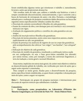 83
foram estabelecidas algumas metas que orientaram o trabalho e, naturalmente,
levaram a ações que propiciariam alcançá-las.
Vale ressaltar, antes de tudo, que, embora o trabalho seja histórico, o texto é
sempre considerado discursivamente, enunciativamente, o que é coerente com a
busca do horizonte de retrospeção do autor e da obra. Portanto, a metodologia
adotada para a realização da pesquisa considerou dados discursivos na busca das
seguintes metas especificamente voltadas à análise das obras:
• Descrição do contexto sociocultural e filosófico de cada gramática;
• Exame do contexto da obra, com destaque para a(s) teoria(s) e a(s) corrente(s)        	
teórica(s) em vigor;
• Avaliação do engajamento político e científico de cada gramático em seu 	 	
tempo;
• Análise da inscrição teórico-filosófica das gramáticas;
• Descrição de teorias presentes, assim como seus respectivos autores, citados 	
explicitamente ou não, nas gramáticas;
• Exame da presença (ou ausência) de registro do uso no corpo das gramáticas, 	 	
pelo acompanhamento das rubricas “uso vulgar”, “uso familiar”, “uso coloquial”	
etc.;
• Indicação do objetivo de cada gramática;
• Descrição do modelo da gramática, ressaltando a combinação teórica usada 	
em sua configuração, ou seja, a base greco-latina estendida (ou alterada)
por outras teorias, como, por exemplo, a teoria dos universais linguísticos, a
teria da tradução, a teoria geral e racional (filosófica).
Essas metas, implícitas em outras mais gerais, de caráter mais objetivo e relativas
ao desenvolvimento global do trabalho, são verificadas por meio de ações que a
seguir serão expostas e comentadas.
Para cumprir as metas gerais, fixadas para o desenvolvimento da pesquisa,
metas específicas foram estabelecidas, as quais foram cumpridas e alcançadas por
meio de ações, como a seguir vai exposto.
Meta 1 – Participação em grupos de pesquisa nacionais e internacionais para
discussão de aspectos teóricos que subsidiaram o trabalho.
Comentário:
1.	 Participação, como pesquisadora, no Laboratoire d’Histoire des
Théories Linguistiques, na Université de Paris VII – Denis Diderot Paris.
 
