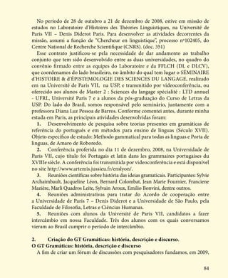 84
No período de 28 de outubro a 21 de dezembro de 2008, estive em missão de
estudos no Laboratoire d’Histoires des Théories Linguistiques, na Université de
Paris VII – Denis Diderot Paris. Para desenvolver as atividades decorrentes da
missão, assumi a função de “Chercheur en linguistique”, processo nº102405, do
Centre National de Recherche Scientifique (CNRS). (doc. 351)
Esse contrato justificou-se pela necessidade de dar andamento ao trabalho
conjunto que tem sido desenvolvido entre as duas universidades, no quadro do
convênio firmado entre as equipes do Laboratoire e da FFLCH (DL e DLCV),
que coordenamos do lado brasileiro, no âmbito do qual tem lugar o SÉMINAIRE
d’HISTOIRE & d’ÉPISTEMOLOGIE DES SCIENCES DU LANGAGE, realizado
em na Université de Paris VII, na USP, e transmitido por videoconferência, ou
oferecido aos alunos de Master 2 : Sciences du langage spécialité : LTD annuel
- UFRL, Université Paris 7 e a alunos da pós-graduação do Curso de Letras da
USP. Do lado do Brasil, somos responsável pelo seminário, juntamente com a
professora Diana Luz Pessoa de Barros. Conforme comentei antes, durante minha
estada em Paris, as principais atividades desenvolvidas foram:
1.	 Desenvolvimento de pesquisa sobre teorias presentes em gramáticas de
referência do português e em métodos para ensino de línguas (Século XVII).
Objeto específico de estudo: Methodo gammatical para todas as linguas e Porta de
linguas, de Amaro de Roboredo.
2.	 Conferência proferida no dia 11 de dezembro, 2008, na Universidade de
Paris VII, cujo título foi Portugais et latin dans les grammaires portugaises du
XVIIIe siècle. A conferência foi transmitida por videoconferência e está disponível
no site http://www.artemis.jussieu.fr/enslyon/.
3.	 Reuniões científicas sobre história das ideias gramaticais. Participantes: Sylvie
Archaimbault, Jacqueline Léon, Bernard Colombat, Jean Marie Fournier, Franciene
Mazière, Marli Quadros Leite, Sylvain Aroux, Emilio Bonvini, dentre outros.
4.	 Reuniões administrativas para tratar do Acordo de cooperação entre
a Universidade de Paris 7 – Denis Diderot e a Universidade de São Paulo, pela
Faculdade de Filosofia, Letras e Ciências Humanas.
5.	 Reuniões com alunos da Université de Paris VII, candidatos a fazer
intercâmbio em nossa Faculdade. Três dos alunos com os quais conversamos
vieram ao Brasil cumprir o período de intercâmbio.
2.	 Criação do GT Gramáticas: história, descrição e discurso.
O GT Gramáticas: história, descrição e discurso
A fim de criar um fórum de discussões com pesquisadores fundamos, em 2009,
 