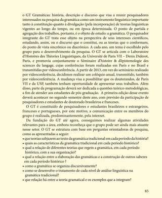 85
o GT Gramáticas: história, descrição e discurso que visa a reunir pesquisadores
interessados na pesquisa da gramática como um instrumento linguístico importante
tanto à constituição quanto à divulgação (pela incorporação) de teorias linguísticas
vigentes ao longo do tempo, ou em época determinada. O ponto de partida e
agregação dos trabalhos, portanto, é o objeto de estudo: a gramática. O pesquisador
integrante do GT trata esse objeto na perspectiva de seus interesses científicos,
estudando, assim, ou o discurso que o constitui, ou as teorias que o conformam,
do ponto de vista sincrônico ou diacrônico. A cada ano, um tema é escolhido pelo
grupo para o desenvolvimento da pesquisa. O GT se articula com o Laboratoire
d’Histoires des Théories Linguistiques, da Université de Paris VII – Denis Diderot,
Paris, e promovia conjuntamente o Séminaire d’histoire & d’épistemologie des
sciences du langage, cujas conferências foram realizadas em Paris e no Brasil e
transmitidas por videoconferência. A partir de 2013, em vez do seminário realizado
por videoconferência, decidimos realizar um colóquio anual, transmitido, também
por videoconferência. A mudança visa a possibilitar que os doutorandos, de Paris
VII e da USP, também tenham oportunidade de apresentar seus trabalhos. Além
disso, parte da programação deverá ser dedicada a questões teórico-metodológicas,
a fim de atender aos estudantes de pós-graduação. A primeira edição desse evento
deverá acontecer no segundo semestre deste ano, com previsão da participação de
pesquisadores e estudantes de doutorado brasileiros e franceses.
O GT é constituído de pesquisadores e estudantes brasileiros e estrangeiros,
franceses e portugueses, por este motivo, a comunicação entre os membros do
grupo é realizada, predominantemente, pela internet.
Da fundação do GT até agora, conseguimos realizar algumas atividades
relevantes para a área, embora reconheça que o grupo pode ser ainda mais atuante
nesse setor. O GT se estrutura com base em perguntas orientadoras de pesquisa,
como as apresentadas a seguir:
•queteoriassubjazemaotextodagramáticatradicionalemcadaperíododahistória?
• quais as características da gramática tradicional em cada período histórico?
• qual a relação de diferentes teorias que regem a gramática, em cada período 	 	
histórico, com a sua organização?
• qual a relação entre a elaboração das gramáticas e a construção de outros saberes 		
em cada período histórico ?
• como a gramática se organiza discursivamente?
• como se desenvolve o tratamento de cada nível de análise linguística na
gramática tradicional?
• que relação há entre a teoria gramatical e os exemplos que a integram?
 