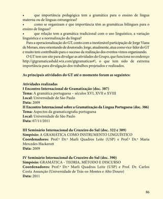 86
•	 que importância pedagógica tem a gramática para o ensino de língua
materna ou de línguas estrangeiras?
•	 como se organizam e que importância têm as gramáticas bilíngues para o
ensino de línguas?
•	 que relação tem a gramática tradicional com o uso linguístico, a variação
linguística e a normalização da língua?
Para a operacionalização do GT, conto com a inestimável participação de Jorge Viana
deMoraes,meuorientandodedoutorado.Jorge,atualmente,atuacomovice-líderdoGT
e muito tem contribuído para o sucesso da realização dos eventos vimos organizando.
O GT tem um site para divulgar as atividades do Grupo, que funciona no endereço
http://gtgramaticashdd.wix.com/gtgramaticas#!, o que tem sido de extrema
importância para divulgação dos trabalhos projetados e realizados.
As principais atividades do GT até o momento foram as seguintes:
Atividades realizadas
I Encontro Internacional de Gramatização (doc. 387)
Tema: A gramática portuguesa – séculos XVI, XVII e XVIII
Local: Universidade de São Paulo
Data: 2009
II Encontro Internacional sobre a Gramatização da Língua Portuguesa (doc. 386)
Tema: Aspectos da gramaticografia portuguesa
Local: Universidade de São Paulo
Data: 07/11/2011
III Seminário Internacional da Cruzeiro do Sul (doc. 322 e 389)
Simpósio: A GRAMÁTICA COMO INSTRUMENTO LINGUÍSTICO
Coordenadores: Prof.ª Dr.ª Marli Quadros Leite (USP) e Prof.ª Dr.ª Maria
Mercedes Hackerott
Data: 2009
IV Seminário Internacional da Cruzeiro do Sul (doc. 390)
Simpósio: GRAMÁTICA - TEORIA, MÉTODO E DISCURSO
Coordenadores: Prof.ª Dr.ª Marli Quadros Leite (USP) e Prof. Dr. Carlos
Costa Assunção (Universidade de Trás-os-Montes e Alto Douro)
Data: 2011
 