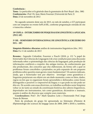 87
Conferência :
Tema : Le particulier et le générale dans la grammaire de Port-Royal (doc. 388)
Conferencista : Prof. Dr. Jean-Marie Fournier (Université de Paris 3)
Data: 23 de novembro de 2012
No segundo semestre deste ano de 2013, no mês de outubro, o GT participará
com um simpósio no evento InPLA/SIL, conforme programação extraída do site
e transcrita a abaixo:
19º INPLA – INTERCÂMBIO DE PESQUISAS EM LINGUÍSTICA APLICADA
(PUC-SP)
5º SIL - SEMINÁRIO INTERNACIONAL DE LINGUÍSTICA (CRUZEIRO DO
SUL – SP)
Simpósio História e discurso: análise de instrumentos linguísticos (doc. 391)
Data: 8 a 11 de outubro de 2013
Resumo : Segundo Colombat, Fournier e Puech (2010, p. 13) “o papel do
historiador das Ciências da Linguagem é de criar condições para uma discussão
informada sobre a epistemologia das ciências da linguagem, pela produção de
informações confiáveis a respeito: das antigas teorias, do conhecimento que
elas produziram, dos conceitos que elas elaboraram, da forma sob a qual os
problemas foram concebidos e projetados; ou pela expansão de um pequeno
problema sobre questões mais gerais e mais fundamentais”. Os autores indicam,
ainda, que o historiador tem por objetivo: investigar como gramáticos e
linguistas projetaram seu objeto em um dado momento; como os fatos, dados,
regras ou leis que os organizam foram apreendidos e delineados; como foram
distinguidos o possível e o impossível da língua; e o que pode ou não pode ser
dito etc. De acordo com essas diretrizes, os trabalhos acolhidos neste Simpósio
voltar-se-ão tanto ao estudo da constituição histórica dos saberes linguísticos,
depositados em instrumentos, tais como gramáticas, dicionários e manuais,
quanto à análise do discurso que compõe esses materiais.
Coordenadores: Prof.ª. Dr.ª Marli Quadros Leite e Doutorando Prof. Jorge
Viana de Moraes
Parte da produção do grupo foi apresentada no Séminaire d’histoire &
d’épistemologie des sciences du langage (anos de 2008, 2009 e 2010) e, também,
 