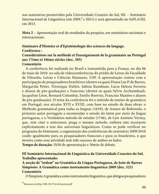 88
nos seminários promovidos pela Universidade Cruzeiro do Sul, SIL – Seminário
Internacional de Linguística (em 2009,9
e 2011) e será apresentado no InPLA/SIL
em 2013.
Meta 2 – Apresentação oral de resultados da pesquisa, em seminários nacionais e
internacionais.
Séminaire d’Histoire et d’Epistémologie des sciences du langage.
Conférence :
Considérations sur la méthode et l’enseignement de la grammaire au Portugal
aux 17ème et 18ème siècles (doc. 385)
Comentário
A conferência foi realizada no Brasil e transmitida para a França, no dia 06
de maio de 2010, na sala de videoconferências do prédio de Letras da Faculdade
de Filosofia, Letras e Ciências Humanas, USP. A apresentação contou com a
participação de pesquisadores brasileiros (dentre os quais Diana Luz P. de Barros,
Margarida Petter, Véronique Dahlet, Sabina Kundman, Lúcia Helena Ferreira
e alunos de pós-graduação) e franceses (dentre os quais Sylvie Archaimbault,
Jacqueline Léon, Bernard Colombat, Emilio Bonvini, Francine Mazière e alunos
de pós-graduação). O tema da conferência foi o método de ensino de gramática
em Portugal, nos séculos XVII e XVIII, com base no estudo de duas obras: o
Methodo grammatical para todas as linguas (1619), de Amaro de Roboredo, o
primeiro autor português a recomendar o estudo do latim por meio da língua
portuguesa, e o Verdadeiro método de estudar (1746), de Luís António Verney,
que, sem citar o antecessor, prega o mesmo método, embora não incorpore
explicitamente a tese dos universais linguísticos. Como se pode verificar no
programa do Séminaire, a organização das conferências do seminário 2009/2010
coube igualmente para os pesquisadores franceses e para os brasileiros, o que
mostra como essa atividade tem tido sucesso de ambos os lados.
Tempo de duração: 1h30 de apresentação e 30min de debate,
III Seminário Internacional de Linguística da Universidade Cruzeiro do Sul.
Trabalho apresentado:
A noção de “ordem” na Gramática da Língua Portuguesa, de João de Barros
Simpósio: A Gramática como instrumento linguístico 2009 (doc. 323)
Comentário
OSimpósioAgramáticacomoinstrumentolinguístico,queabrigoupesquisadores
9
Resumos em http://200.136.79.4/sil/resumos.pdf
 