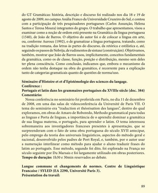 89
do GT Gramáticas: história, descrição e discurso foi realizado nos dia 18 e 19 de
agosto de 2009, no campus Anália Franco da Universidade Cruzeiro do Sul, e contou
com a participação de três pesquisadores portugueses (Carlos Assunção, Helena
Santos e Teresa Moura) integrantes do grupo. O trabalho que apresentamos, visou a
examinar como a noção de ordem está presente na Gramática da lingua portuguesa
(1540), de João de Barros. O objetivo do autor foi o de colocar a língua em arte,
ou, conforme Auroux (1992), o de gramatizar a língua portuguesa, tratando, como
na tradição romana, das letras às partes do discurso, da retórica e estilística e, até,
seguindoospassosdeNebrija,derudimentosdesintaxe(construiçám).Objetivamos,
também, mostrar que João de Barros usou, implicitamente, conceitos fundamentais
da gramática, como os de classe, função, posição e distribuição, mesmo sem deles
ter plena consciência. Como conclusão, indicamos que, embora o mecanismo da
ordem não tenha destaque na obra do gramático, é recorrente para a explicação
tanto de categorias gramaticais quanto de questões de norma/uso.
Séminaire d’Histoire et et d’Epistémologie des sciences du langage.
Conférence :
Portugais et latin dans les grammaires portugaises du XVIIIe siècle (doc. 384)
Comentário:
Nossa conferência no seminário foi proferida em Paris, no dia 11 de dezembro
de 2008, em uma das salas de videoconferência da Université de Paris VII. O
tema do seminário era “traduction et théorisation des langues”, dentro do qual
exploramos, em obras de Amaro de Roboredo, Methodo grammatical para todas
as linguas e Porta de linguas, a importância de o aprendiz dominar a gramática
de sua língua materna, o português, para aprender o latim. O tema interessou
sobremaneira aos investigadores franceses presentes à apresentação, que se
surpreenderam com o fato de uma obra portuguesa do século XVII antecipar,
pelo emprego da teoria dos universais linguísticos, aspectos do método geral e
racional, desenvolvido pelos padres de Port Royal, e, também, por o autor usar
a numeração interlinear como método para ajudar o aluno traduzir frases do
latim ao português. Esse método, segundo foi dito, foi explorado na França no
século seguinte por Du Marsais e foi largamente utilizado em obras posteriores.
Tempo de duração: 1h30 e 30min reservados ao debate.
Langue commune et changements de normes. Centre de Linguistique
Francaise / SYLED (EA 2290, Université Paris 3).
Présentation du travail:
 