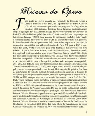 9
Faço parte do corpo docente da Faculdade de Filosofia, Letras e
Ciências Humanas desde 1994, no Departamento de Letras Clássicas
e Vernáculas, atuando na graduação; no programa de pós-graduação,
entrei em 1999, dois anos depois da defesa da tese de doutorado, como
exigia a legislação. Em 2000, realizei estágio de pós-doutoramento na Université de
Paris VII – Denis-Diderot, pelo Laboratoire d’Histoire des Théories Linguistiques et
Sciences du Langage (CNRS). Com a equipe do Laboratoire, estabeleci forte vínculo
e formalizei acordo de cooperação entre a USP e a Université de Paris VII, pelo qual
há intercâmbio de alunos e professores. Pelo intercâmbio, organizei e participei de
seminários transmitidos por videoconferência, de Paris VII para a USP e vice-
versa. Em 2006, prestei o concurso para livre-docência e fui aprovada com nota
máxima. A partir dessa data, minha carreira foi impulsionada, fortaleci o vínculo
internacional, e fui convidada a atuar como Chercheur Associé pelo CNRS – Paris.
Em 2007, apresentei projeto e tive deferida, pelo CNPq, a bolsa de Produtividade em
Pesquisa, pelo período 2008-2010; encerrado esse período e apresentado o relatório
a ele referente, solicitei nova bolsa, que foi, também, deferida, agora para o período
2011-2013. Em 2010, fiz outro acordo internacional, dessa vez com a Universidade de
Trás-os-Montes-Alto-Douro (UTAD), com a qual tenho mantido estreitas relações,
pelo contato com os pesquisadores da área de Historiografia Linguística. Sou líder
de dois Grupos de Trabalho (CNPq): Gramáticas: história, descrição e discurso do
qual participam pesquisadores brasileiros, franceses e portugueses; e Projeto NURC/
SP-Núcleo USP, no qual atuo na coordenação juntamente com o Prof. Dr. Dino
Preti. Tenho publicado livros, capítulos e artigos que versam sobre temas científicos
e didáticos. Em 2011 inscrevi-me no concurso de progressão na carreira docente
da USP e, em 2012, fui aprovada no concurso de títulos, tendo, então, alcançado o
nível 3 da carreira de Professor Associado. Do lado da gestão institucional, trabalho
constantemente em prol da valorização da graduação, tanto da Faculdade de Filosofia,
Letras e Ciências Humanas, especificamente, quanto da Universidade de São Paulo
como um todo, pelo vínculo que mantive como representante de meu Departamento
em comissões, Comissão de Graduação da Faculdade de Filosofia (2009-2013),
Letras e Ciências Humanas e, também, como Assessora Técnica da Pró-Reitoria de
Graduação, no período de 2010-2013. Fui eleita Chefe do Departamento de Letras
Clássicas e Vernáculas, em fevereiro de 2013, com mandato até fevereiro de 2015.
Resumo da Ópera
 