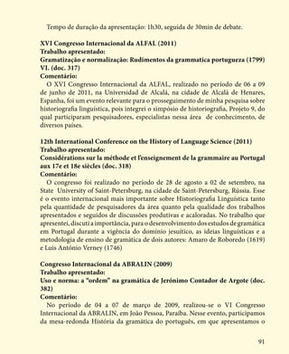 91
Tempo de duração da apresentação: 1h30, seguida de 30min de debate.
XVI Congresso Internacional da ALFAL (2011)
Trabalho apresentado:
Gramatização e normalização: Rudimentos da grammatica portugueza (1799)
VI. (doc. 317)
Comentário:
O XVI Congresso Internacional da ALFAL, realizado no período de 06 a 09
de junho de 2011, na Universidad de Alcalá, na cidade de Alcalá de Henares,
Espanha, foi um evento relevante para o prosseguimento de minha pesquisa sobre
historiografia linguística, pois integrei o simpósio de historiografia, Projeto 9, do
qual participaram pesquisadores, especialistas nessa área de conhecimento, de
diversos países.
12th International Conference on the History of Language Science (2011)
Trabalho apresentado:
Considérations sur la méthode et l’enseignement de la grammaire au Portugal
aux 17e et 18e siècles (doc. 318)
Comentário:
O congresso foi realizado no período de 28 de agosto a 02 de setembro, na
State University of Saint-Petersburg, na cidade de Saint-Petersburg, Rússia. Esse
é o evento internacional mais importante sobre Historiografia Linguística tanto
pela quantidade de pesquisadores da área quanto pela qualidade dos trabalhos
apresentados e seguidos de discussões produtivas e acaloradas. No trabalho que
apresentei, discuti a importância, para o desenvolvimento dos estudos de gramática
em Portugal durante a vigência do domínio jesuítico, as ideias linguísticas e a
metodologia de ensino de gramática de dois autores: Amaro de Roboredo (1619)
e Luis António Verney (1746)
Congresso Internacional da ABRALIN (2009)
Trabalho apresentado:
Uso e norma: a “ordem” na gramática de Jerónimo Contador de Argote (doc.
382)
Comentário:
No período de 04 a 07 de março de 2009, realizou-se o VI Congresso
Internacional da ABRALIN, em João Pessoa, Paraíba. Nesse evento, participamos
da mesa-redonda História da gramática do português, em que apresentamos o
 