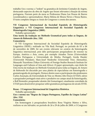 92
trabalho Uso e norma: a “ordem” na gramática de Jerónimo Contador de Argote,
destacando aspectos da obra de Argote que foram relevantes à fixação da norma
portuguesa. Fizeram parte da mesa as Professoras Diana Luz Pessoa de Barros
(coordenadora e apresentadora), Maria Helena de Moura Neves e Neusa Bastos.
O texto completo integra os Anais do Congresso e consta dos anexos.
VII Congresso Internacional da Sociedad Española de Historiografía
Linguística e VII Congresso Internacional da Sociedad Española de
Historiografía Linguística (2009).
Trabalho apresentado:
Uma teoria da tradução no Methodo Gramatical para todas as línguas, de
Amaro de Roboredo (doc. 326)
Comentário:
O VII Congresso Internacional da Sociedad Española de Historiografía
Linguística (SEHL), realizado na Vila Real, Portugal, no período de 03 a 06
de novembro de 2009, foi um evento relevante no cenário da historiografia
linguística internacional, pois dele participaram pesquisadores de renome na
Europa, América e Ásia, como, por exemplo Amadeu Torres (Universidade
Católica Portuguesa e Universidade do Minho, Portugal), Gerda Hassler
(Universität Potsdam), Hans-Josef Niederehe (Universität Trier, Alemanha),
Masayuki Toyoshima (Tokyo University of Foreign Studies Research Institute for
Languages and Cultures of Asia and Africa). O paper apresentado, cujo título foi
Uma teoria da tradução no Methodo Gramatical para todas as línguas, de Amaro
de Roboredo foi discutido por uma platéia de especialistas em historiografia e
gramaticografia do português. Destaco dentre esses a participação dos professores
Carlos Assunção, da Universidade de Trás-os-Montes Alto Douro (UTAD), talvez
o pesquisador português mais ativo e produtivo no campo atual da historiografia,
e Rolf Kemmler, pesquisador alemão (de Gomaringen), atualmente convidado da
UTAD para desenvolver pesquisar sobre gramáticas portuguesas do século XVIII.
Rosae - I Congresso Internacional de Linguística Histórica.
Trabalho apresentado:
Uso e norma nas “Regras da Língua Portuguesa, Espelho da Língua Latina”
(doc. 324)
Comentário:
Em homenagem à pesquisadora brasileira Rosa Virgínia Mattos e Silva,
realizou-se em Salvador, no período de 26 a 29 de julho de 2009, o I Congresso
 