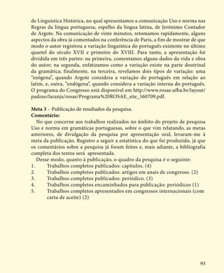 93
de Linguística Histórica, no qual apresentamos a comunicação Uso e norma nas
Regras da língua portuguesa, espelho da língua latina, de Jerónimo Contador
de Argote. Na comunicação de vinte minutos, retomamos rapidamente, alguns
aspectos da obra já comentados na conferência de Paris, a fim de mostrar de que
modo o autor registrou a variação linguística do português existente no último
quartel do século XVII e primeiro do XVIII. Para tanto, a apresentação foi
dividida em três partes: na primeira, comentamos alguns dados da vida e obra
do autor; na segunda, enfatizamos como a variação existe na parte doutrinal
da gramática; finalmente, na terceira, revelamos dois tipos de variação: uma
“exógena”, quando Argote considera a variação do português em relação ao
latim, e, outra, “endógena”, quando considera a variação interna do português.
O programa do Congresso está disponível em http://www.rosae.ufba.br/layout/
padrao/laranja/rosae/Programa%20ROSAE_site_160709.pdf.
Meta 3 – Publicação de resultados da pesquisa.
Comentário:
No que concerne aos trabalhos realizados no âmbito do projeto de pesquisa
Uso e norma em gramáticas portuguesas, sobre o que vim relatando, as metas
anteriores, de divulgação da pesquisa por apresentação oral, levaram-me à
meta da publicação. Registro a seguir a estatística do que foi produzido, já que
os comentários sobre a pesquisa já foram feitos e, mais adiante, a bibliografia
completa dos textos será apresentada.
Desse modo, quanto à publicação, o quadro da pesquisa é o seguinte:
1.	 Trabalhos completos publicados: capítulos. (4)
2.	 Trabalhos completos publicados: artigos em anais de congresso. (2)
3.	 Trabalhos completos publicados: periódico. (3)
4.	 Trabalhos completos encaminhados para publicação: periódicos (1)
5.	 Trabalhos completos apresentados em congressos internacionais (com 	
	 carta de aceite) (2)
 