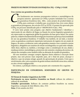 94
projeto de produtividade em pesquisa (PQ – CNPq): 2ª Fase
Uso e norma nas gramáticas brasileiras
Com fundamento nos mesmos pressupostos teóricos e metodológicos da
pesquisa anterior, apresentei ao CNPq o projeto intitulado Uso e norma
em gramáticas brasileiras (doc. 406), como projeto de produtividade ao
CNPq, para continuar o trabalho que, na primeira fase, teve como objeto
as gramáticas portuguesas, dos séculos XVI ao XVIII. O projeto foi aprovado pelo
CNPq, em processo identificado pelo nº 308299/2010-8 (doc. 394).
O novo texto projeta uma pesquisa cujo objetivo fundamental é identificar a
repercussão do uso objetivo da língua na fixação da norma linguístico-gramatical e
sua repercussão na organização global da gramática de base greco-latina. Em outras
palavras,oobjetivofundamentaldainvestigaçãoéexaminarapresençaefuncionalidade
do uso nas gramáticas brasileiras. O trabalho visa também, de um lado, a mostrar
como as gramáticas constituem importante instrumento de registro de um estado de
língua e, de outro, a evidenciar como cada gramático maneja o uso e constrói a norma
linguística, obrigatória aos usuários do estrato sociolinguístico ao qual estão voltadas.
Além disso, objetiva-se, também, a investigar como a consideração do uso, aliada a
mudanças teórico-metodológicas, promovem não somente a mudança da norma e da
seleção dos exemplos como também influi na alteração do modelo de gramática.
Até esse momento consegui cumprir algumas metas relativas à execução desse
projeto, mas será preciso mais empenho para, até o final do prazo, alcançar o
objetivo a que me propus atingir, quando da apresentação do projeto. Creio que o
envolvimento, alto, com os projetos de gestão tenham interferido nessa área, embora
eu não a tivesse negligenciado.
Em síntese, a produção relativa a esse projeto até o momento foi a seguinte:
Participação em congressos, seminários ou grupos de
pesquisa:
XI Fórum de Estudos Linguísticos da UERJ
Participação na mesa temática Gramática no Brasil: reflexos da colônia e
reflexos da atualidade
Trabalho apresentado: Reflexos do contexto político brasileiro na norma
linguística: a atuação de João Ribeiro. (doc. 315)
Data: 25 de outubro de 2012
 