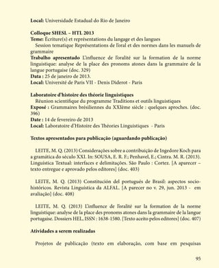 95
Local: Universidade Estadual do Rio de Janeiro
Colloque SHESL – HTL 2013
Teme: Écriture(s) et représentations du langage et des langues
Session tematique Représentations de l’oral et des normes dans les manuels de
grammaire
Trabalho apresentado L’influence de l’oralité sur la formation de la norme
linguistique: analyse de la place des pronoms atones dans la grammaire de la
langue portugaise (doc. 329)
Data : 25 de janeiro de 2013.
Local: Université de Paris VII - Denis Diderot - Paris
Laboratoire d’histoire des théorie linguistiques
Réunion scientifique du programme Traditions et outils linguistiques
Exposé : Grammaires brésiliennes du XXIème siècle : quelques aproches. (doc.
396)
Date : 14 de fevereiro de 2013
Local: Laboratoire d’Histoire des Théories Linguistiques - Paris
Textos apresentados para publicação (aguardando publicação)
LEITE, M. Q. (2013) Considerações sobre a contribuição de Ingedore Koch para
a gramática do século XXI. In: SOUSA, E. R. F.; Penhavel, E.; Cintra. M. R. (2013).
Linguística Textual: interfaces e delimitações. São Paulo : Cortez. [A aparecer –
texto entregue e aprovado pelos editores] (doc. 403)
LEITE, M. Q. (2013) Constitución del portugués de Brasil: aspectos socio-
históricos. Revista Linguística da ALFAL. [A parecer no v. 29, jun. 2013 - em
avaliação] (doc. 408)
LEITE, M. Q. (2013) L’influence de l’oralité sur la formation de la norme
linguistique: analyse de la place des pronoms atones dans la grammaire de la langue
portugaise. Dossiers HEL, ISSN : 1638-1580. [Texto aceito pelos editores] (doc. 407)
Atividades a serem realizadas
Projetos de publicação (texto em elaboração, com base em pesquisas
 