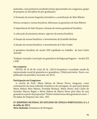 96
realizadas, cujos primeiros resultados foram apresentados em congressos, grupo
de pesquisa ou disciplina de pós-graduação)
A formação da norma linguística brasileira: a contribuição de Júlio Ribeiro
Norma europeia e norma brasileira: diferenças na gramática de João Ribeiro
A importância de Said Ali para a fixação da norma gramatical brasileira
A colocação de pronomes átonos: aspectos da norma brasileira
A fixação da norma brasileira: o investimento de Evanildo Bechara
A fixação da norma brasileira: o investimento de Celso Cunha
A gramática brasileira do século XXI espelhada no trabalho de José Carlos
Azeredo
Tradição, invenção e inovação em gramáticas da língua portuguesa - séculos XX
e XXI
Em coautoria
NEVES. M. H. de M.; Leite, M. Q. (2013) Gramática e sociedade: estudo da
representação social de gramáticos e gramáticas. [Título provisório. Texto a ser
publicado em periódico nacional, em 2013]
Participação em Congressos
A convite da Prof.ª Maria Helena de Moura Neves, integrarei, como
comentarista da mesa-redonda Gramáticos do português, da qual participarão
Maria Helena Mira Mateus, Evanildo Bechara, Mário Perini, José Carlos de
Azeredo, Marcos Bagno e Maria Helena de Moura Neves para falar de suas
gramáticas a partir da proposição “Defino minha/nossa obra gramatical como...”.
Os dados do Simpósio são: (doc. 392)
IV SIMPÓSIO MUNDIAL DE ESTUDOS DE LÍNGUA PORTUGUESA (2 a 5
de julho de 2013)
Mesa-Redonda: Gramáticos do Português
 