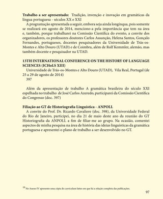 97
Trabalho a ser apresentado: Tradição, invenção e inovação em gramáticas da
língua portuguesa - séculos XX e XXI
A programação apresentada a seguir, embora seja ainda longínqua, pois somente
se realizará em agosto de 2014, menciono-a pela importância que tem na área
e, também, porque trabalharei na Comissão Científica do evento, a convite dos
organizadores, os professores doutores Carlos Assunção, Helena Santos, Gonçalo
Fernandes, portugueses, docentes pesquisadores da Universidade de Trás-os-
Montes e Alto Douro (UTAD) e de Coimbra, além de Rolf Kemmler, alemão, mas
também docente e pesquisador na UTAD.
13TH INTERNATIONAL CONFERENCE ON THE HISTORY OF LANGUAGE
SCIENCES (ICHoLS XIII)
Universidade de Trás-os-Montes e Alto Douro (UTAD), Vila Real, Portugal (de
25 a 29 de agosto de 2014)
397
Além da apresentação de trabalho A gramática brasileira do século XXI
espelhada no trabalho de José Carlos Azeredo, participarei da Comissão Científica
do Congresso (doc. 397)
Filiação ao GT de Historiografia Linguística - ANPOLL
A convite do Prof. Dr. Ricardo Cavaliere (doc. 398), da Universidade Federal
do Rio de Janeiro, participei, no dia 21 de maio deste ano da reunião do GT
Historiografia da ANPOLL a fim de filiar-me ao grupo. Na ocasião, comentei
aspectos de minha pesquisa na área de história das ideias linguísticas da gramática
portuguesa e apresentei o plano de trabalho a ser desenvolvido no GT.
10
No Anexo IV apresento uma cópia do curriculum lattes em que há a relação completa das publicações.
 