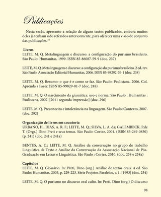 98
Publicações
Nesta seção, apresento a relação de alguns textos publicados, embora muitos
deles já tenham sido referidos anteriormente, para oferecer uma visão de conjunto
das publicações.10
Livros
LEITE, M. Q. Metalinguagem e discurso: a configuração do purismo brasileiro.
São Paulo: Humanitas, 1999. ISBN 85-86087-59-9 (doc. 237)
LEITE, M. Q. Metalinguagem e discurso: a configuração do purismo brasileiro. 2 ed. rev.
São Paulo: Associação Editorial Humanitas, 2006. ISBN 85-98292-76-1 (doc. 238)
LEITE, M. Q. Resumo: o que é e como se faz. São Paulo: Paulistana, 2006. Col.
Aprenda a Fazer. ISBN 85-99829-01-7 (doc. 248)
LEITE, M. Q. O nascimento da gramática: uso e norma. São Paulo : Humanitas :
Paulistana, 2007. [2011 segunda impressão] (doc. 296)
LEITE, M. Q. Preconceito e intolerância na linguagem. São Paulo: Contexto, 2007.
(doc. 292)
Organização de livros em coautoria
URBANO, H., DIAS, A. R. F.; LEITE, M. Q.; SILVA, L. A. da; GALEMBECK, P.de
T. (Orgs.) Dino Preti e seus temas. São Paulo: Cortez, 2001. (ISBN 85-249-0830)
(p. 241) (doc. 241 e 241a)
BENTES, A. C.; LEITE, M. Q. Análise da conversação no grupo de trabalho
Linguística de Texto e Análise da Conversação da Associação Nacional de Pós-
Graduação em Letras e Linguística. São Paulo : Cortez, 2010. (doc. 258 e 258a)
Capítulos
LEITE, M. Q. Glossário. In: Preti, Dino (org.) Análise de textos orais. 4 ed. São
Paulo: Humanitas, 2003, p. 229-223. Série Projetos Paralelos, v. 1. [1993] (doc. 234)
LEITE, M. Q. O purismo no discurso oral culto. In: Preti, Dino (org.) O discurso
 