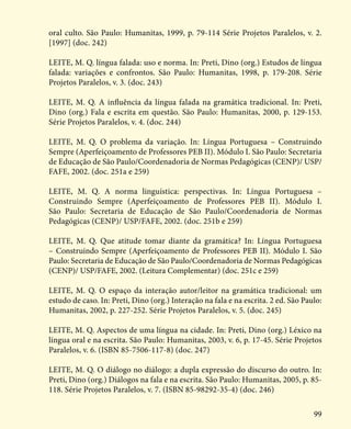 99
oral culto. São Paulo: Humanitas, 1999, p. 79-114 Série Projetos Paralelos, v. 2.
[1997] (doc. 242)
LEITE, M. Q. língua falada: uso e norma. In: Preti, Dino (org.) Estudos de língua
falada: variações e confrontos. São Paulo: Humanitas, 1998, p. 179-208. Série
Projetos Paralelos, v. 3. (doc. 243)
LEITE, M. Q. A influência da língua falada na gramática tradicional. In: Preti,
Dino (org.) Fala e escrita em questão. São Paulo: Humanitas, 2000, p. 129-153.
Série Projetos Paralelos, v. 4. (doc. 244)
LEITE, M. Q. O problema da variação. In: Língua Portuguesa – Construindo
Sempre (Aperfeiçoamento de Professores PEB II). Módulo I. São Paulo: Secretaria
de Educação de São Paulo/Coordenadoria de Normas Pedagógicas (CENP)/ USP/
FAFE, 2002. (doc. 251a e 259)
LEITE, M. Q. A norma linguística: perspectivas. In: Língua Portuguesa –
Construindo Sempre (Aperfeiçoamento de Professores PEB II). Módulo I.
São Paulo: Secretaria de Educação de São Paulo/Coordenadoria de Normas
Pedagógicas (CENP)/ USP/FAFE, 2002. (doc. 251b e 259)
LEITE, M. Q. Que atitude tomar diante da gramática? In: Língua Portuguesa
– Construindo Sempre (Aperfeiçoamento de Professores PEB II). Módulo I. São
Paulo: Secretaria de Educação de São Paulo/Coordenadoria de Normas Pedagógicas
(CENP)/ USP/FAFE, 2002. (Leitura Complementar) (doc. 251c e 259)
LEITE, M. Q. O espaço da interação autor/leitor na gramática tradicional: um
estudo de caso. In: Preti, Dino (org.) Interação na fala e na escrita. 2 ed. São Paulo:
Humanitas, 2002, p. 227-252. Série Projetos Paralelos, v. 5. (doc. 245)
LEITE, M. Q. Aspectos de uma língua na cidade. In: Preti, Dino (org.) Léxico na
língua oral e na escrita. São Paulo: Humanitas, 2003, v. 6, p. 17-45. Série Projetos
Paralelos, v. 6. (ISBN 85-7506-117-8) (doc. 247)
LEITE, M. Q. O diálogo no diálogo: a dupla expressão do discurso do outro. In:
Preti, Dino (org.) Diálogos na fala e na escrita. São Paulo: Humanitas, 2005, p. 85-
118. Série Projetos Paralelos, v. 7. (ISBN 85-98292-35-4) (doc. 246)
 