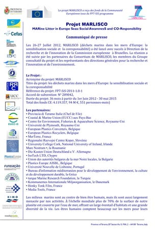 Le projet MARLISCO a reçu des fonds de la Communauté
                              Européenne issus du FP7-SIS programme



                             Projet MARLISCO
    MARine Litter in Europe Seas: Social AwarenesS and CO-Responsibility

                             Communiqué de presse

Les 26-27 Juillet 2012, MARLISCO (déchets marins dans les mers d'Europe: la
sensibilisation sociale et la coresponsabilité) a été lancé avec succès à Direction de la
recherche et de l’innovation de la Commission européenne à Bruxelles. La réunion a
été suivie par les partenaires du Consortium de MARLISCO, les membres du Groupe
consultatif du projet et les représentants des directions générales pour la recherche et
l'innovation et de l'environnement.


Le Projet :
Acronyme du projet: MARLISCO
Titre du projet: les déchets marins dans les mers d'Europe: la sensibilisation sociale et
la coresponsabilité
Référence du projet: FP7-SiS-2011-1.0-1
Accord de subvention: N° 289042,
Durée du projet: 36 mois à partir du 1er Juin 2012 - 30 mai 2015
Total des fonds CE: 4.119.357, 94 M €, 551 personnes-mois)

Les partenaires:
• Provincia di Teramo Italie (Chef de File)
• Coastal & Marine Union (EUCC) aux Pays-Bas
• Centre for Environment, Fisheries & Aquaculture Science, Royaume-Uni
• Université de Plymouth, Royaume-Uni
• European Plastics Converters, Belgique
• European Plastics Recyclers, Belgique
• MerTerre, France
• Regionalni Razvojni Centre Koper, Slovénie
• University College Cork, National University of Ireland, Irlande
Mare Nostrum •, la Roumanie
• Die Kusten Union Deutschland e.V. Allemagne
• IsoTech LTD, Chypre
• Union des autorités bulgares de la mer Noire locales, la Bulgarie
• Plastics Europe AISBL, Belgique
• Université Nouvelle de Lisbonne, Portugal
• Bureau d'information méditerranéen pour le développement de l'environnement, la culture
et du développement durable, la Grèce
• turque Marine Research Foundation, la Turquie
• Kommunernes Internationale Miljøorganisation, le Danemark
• Honky Tonk Film, France
• Media Tools, France

Les milieux marins sont au centre de bien être humain, mais ils sont aussi largement
menacée par nos activités. À l'échelle mondiale plus de 70% de la surface de notre
planète est couverte par l'eau de mer, offrant un large éventail d'habitats et une grande
diversité de la vie. Les êtres humains comptent beaucoup sur les mers pour leurs



                                                 Province of Teramo, B7 Sector,Via G. Milli, 2 – 64100 Teramo, Italy
 