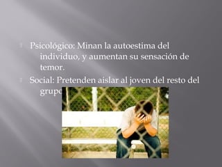  Psicológico: Minan la autoestima del
individuo, y aumentan su sensación de
temor.
 Social: Pretenden aislar al joven del resto del
grupo y compañeros.
 