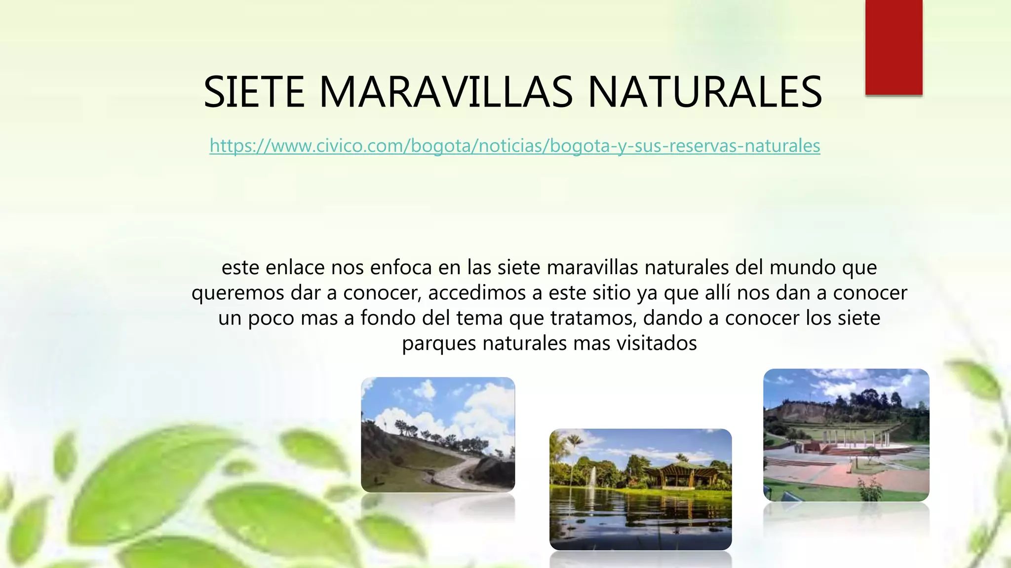 SIETE MARAVILLAS NATURALES
este enlace nos enfoca en las siete maravillas naturales del mundo que
queremos dar a conocer, accedimos a este sitio ya que allí nos dan a conocer
un poco mas a fondo del tema que tratamos, dando a conocer los siete
parques naturales mas visitados
https://www.civico.com/bogota/noticias/bogota-y-sus-reservas-naturales
 