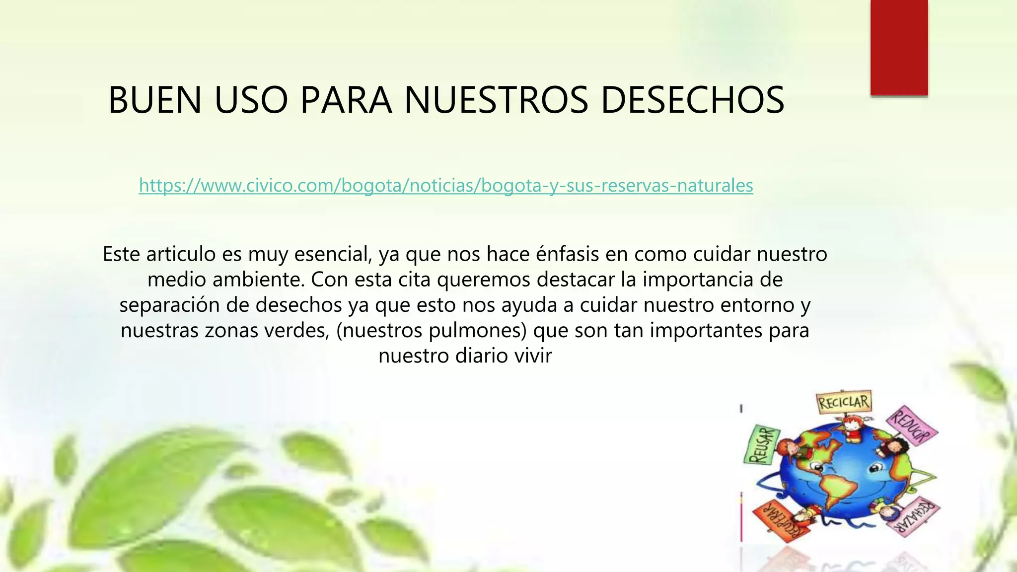 BUEN USO PARA NUESTROS DESECHOS
https://www.civico.com/bogota/noticias/bogota-y-sus-reservas-naturales
Este articulo es muy esencial, ya que nos hace énfasis en como cuidar nuestro
medio ambiente. Con esta cita queremos destacar la importancia de
separación de desechos ya que esto nos ayuda a cuidar nuestro entorno y
nuestras zonas verdes, (nuestros pulmones) que son tan importantes para
nuestro diario vivir
 