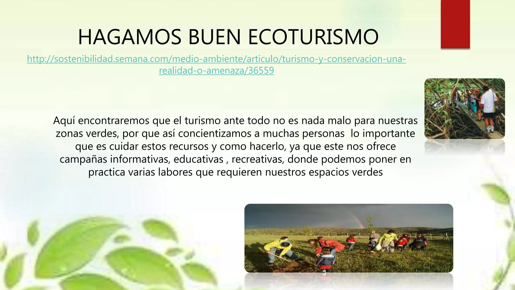 HAGAMOS BUEN ECOTURISMO
http://sostenibilidad.semana.com/medio-ambiente/articulo/turismo-y-conservacion-una-
realidad-o-amenaza/36559
Aquí encontraremos que el turismo ante todo no es nada malo para nuestras
zonas verdes, por que así concientizamos a muchas personas lo importante
que es cuidar estos recursos y como hacerlo, ya que este nos ofrece
campañas informativas, educativas , recreativas, donde podemos poner en
practica varias labores que requieren nuestros espacios verdes
 