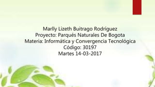 Marlly Lizeth Buitrago Rodríguez
Proyecto: Parqués Naturales De Bogota
Materia: Informática y Convergencia Tecnológica
Código: 30197
Martes 14-03-2017
 