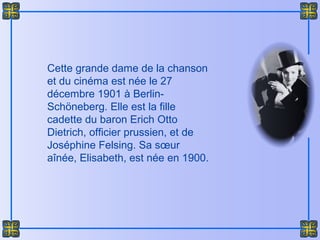 Cette grande dame de la chanson
et du cinéma est née le 27
décembre 1901 à Berlin-
Schöneberg. Elle est la fille
cadette du baron Erich Otto
Dietrich, officier prussien, et de
Joséphine Felsing. Sa sœur
aînée, Elisabeth, est née en 1900.
 