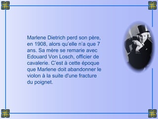Marlene Dietrich perd son père,
en 1908, alors qu’elle n’a que 7
ans. Sa mère se remarie avec
Edouard Von Losch, officier de
cavalerie. C’est à cette époque
que Marlene doit abandonner le
violon à la suite d'une fracture
du poignet.
 