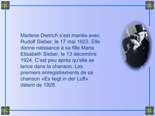 Marlene Dietrich s’est mariée avec
Rudolf Sieber, le 17 mai 1923. Elle
donne naissance à sa fille Maria
Elisabeth Sieber, le 13 décembre
1924. C’est peu après qu’elle se
lance dans la chanson. Les
premiers enregistrements de sa
chanson «Es liegt in der Luft»
datent de 1928.
 