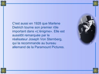 C'est aussi en 1928 que Marlene
Dietrich tourne son premier rôle
important dans «L'énigme». Elle est
aussitôt remarquée par le
réalisateur Joseph Von Sternberg,
qui la recommande au bureau
allemand de la Paramount Pictures.
 
