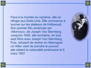 Face à la montée du nazisme, elle se
réfugie aux Etats-Unis. Elle commence à
tourner sur les plateaux de Hollywood.
Son premier film américain est
«Morroco», de Joseph Von Sternberg .
Jusqu'en 1935, elle enchaîne, en tout,
sept films avec Joseph Von Sternberg.
Puis, refusant de rentrer en Allemagne
où Hitler vient de prendre le pouvoir,
elle obtient la nationalité américaine le 6
mars 1937.
 