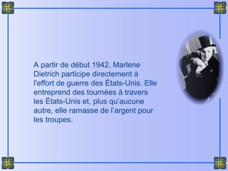A partir de début 1942, Marlene
Dietrich participe directement à
l'effort de guerre des États-Unis. Elle
entreprend des tournées à travers
les États-Unis et, plus qu’aucune
autre, elle ramasse de l’argent pour
les troupes.
 