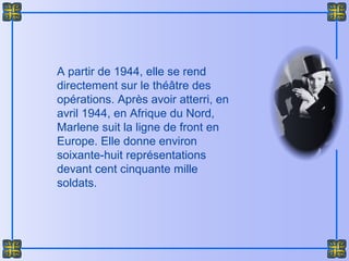 A partir de 1944, elle se rend
directement sur le théâtre des
opérations. Après avoir atterri, en
avril 1944, en Afrique du Nord,
Marlene suit la ligne de front en
Europe. Elle donne environ
soixante-huit représentations
devant cent cinquante mille
soldats.
 