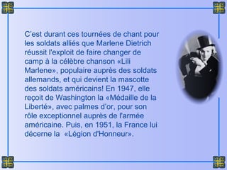 C’est durant ces tournées de chant pour
les soldats alliés que Marlene Dietrich
réussit l'exploit de faire changer de
camp à la célèbre chanson «Lili
Marlene», populaire auprès des soldats
allemands, et qui devient la mascotte
des soldats américains! En 1947, elle
reçoit de Washington la «Médaille de la
Liberté», avec palmes d’or, pour son
rôle exceptionnel auprès de l'armée
américaine. Puis, en 1951, la France lui
décerne la «Légion d'Honneur».
 