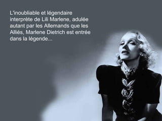 L'inoubliable et légendaire
interprète de Lili Marlene, adulée
autant par les Allemands que les
Alliés, Marlene Dietrich est entrée
dans la légende...
 