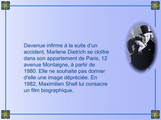 Devenue infirme à la suite d’un
accident, Marlene Dietrich se cloître
dans son appartement de Paris, 12
avenue Montaigne, à partir de
1980. Elle ne souhaite pas donner
d'elle une image dépréciée. En
1982, Maximilien Shell lui consacre
un film biographique.
 