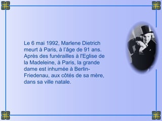 Le 6 mai 1992, Marlene Dietrich
meurt à Paris, à l’âge de 91 ans.
Après des funérailles à l'Eglise de
la Madeleine, à Paris, la grande
dame est inhumée à Berlin-
Friedenau, aux côtés de sa mère,
dans sa ville natale.
 