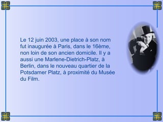 Le 12 juin 2003, une place à son nom
fut inaugurée à Paris, dans le 16ème,
non loin de son ancien domicile. Il y a
aussi une Marlene-Dietrich-Platz, à
Berlin, dans le nouveau quartier de la
Potsdamer Platz, à proximité du Musée
du Film.
 