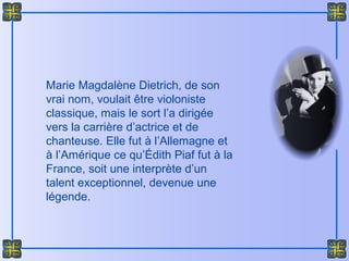 Marie Magdalène Dietrich, de son
vrai nom, voulait être violoniste
classique, mais le sort l’a dirigée
vers la carrière d’actrice et de
chanteuse. Elle fut à l’Allemagne et
à l’Amérique ce qu’Édith Piaf fut à la
France, soit une interprète d’un
talent exceptionnel, devenue une
légende.
 