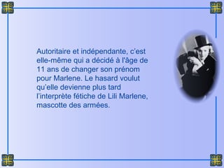 Autoritaire et indépendante, c’est
elle-même qui a décidé à l'âge de
11 ans de changer son prénom
pour Marlene. Le hasard voulut
qu’elle devienne plus tard
l’interprète fétiche de Lili Marlene,
mascotte des armées.
 